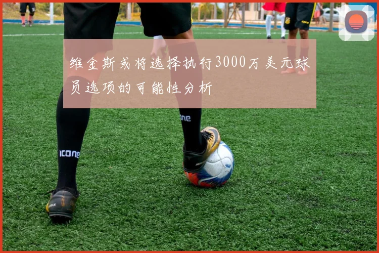 维金斯或将选择执行3000万美元球员选项的可能性分析
