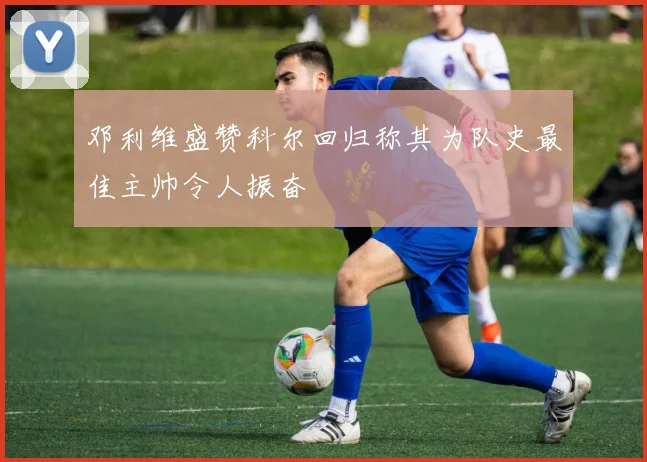 邓利维盛赞科尔回归称其为队史最佳主帅令人振奋