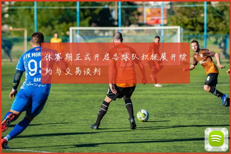 休赛期正式开启各球队积极展开续约与交易谈判