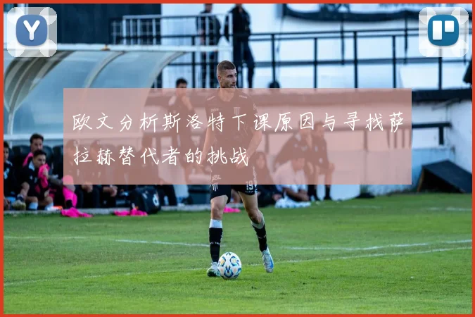 欧文分析斯洛特下课原因与寻找萨拉赫替代者的挑战
