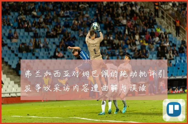 弗兰加西亚对姆巴佩的跑动批评引发争议采访内容遭曲解与误读