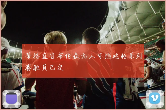 蒂格直言布伦森无人可挡这轮系列赛胜负已定