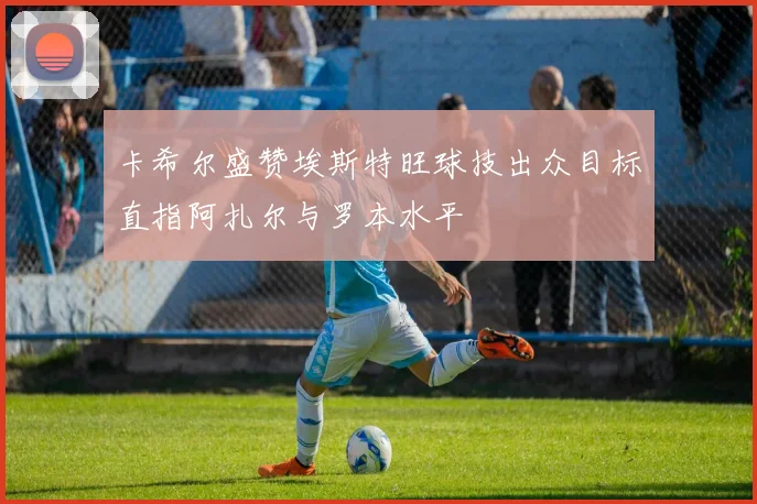 卡希尔盛赞埃斯特旺球技出众目标直指阿扎尔与罗本水平