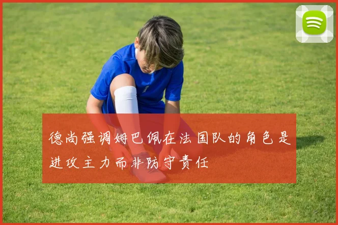 德尚强调姆巴佩在法国队的角色是进攻主力而非防守责任