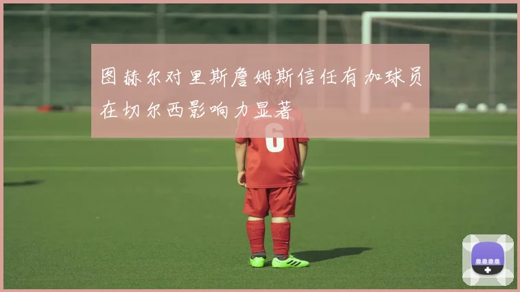 图赫尔对里斯詹姆斯信任有加球员在切尔西影响力显著