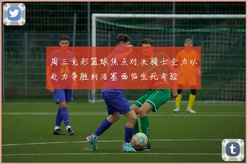 周三竞彩篮球焦点对决骑士全力以赴力争胜利活塞面临生死考验