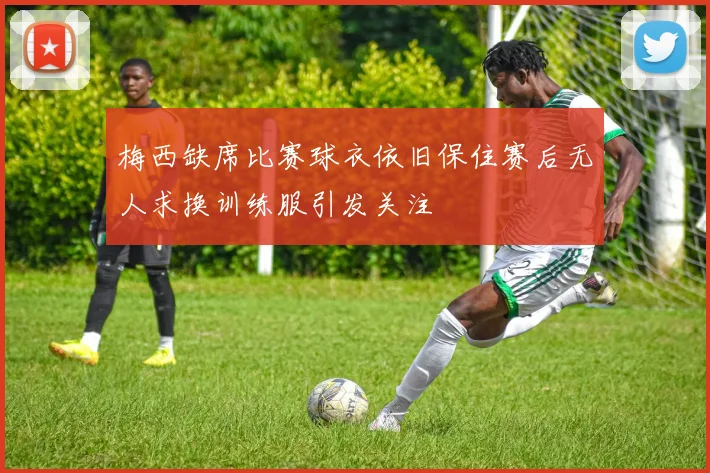 梅西缺席比赛球衣依旧保住赛后无人求换训练服引发关注