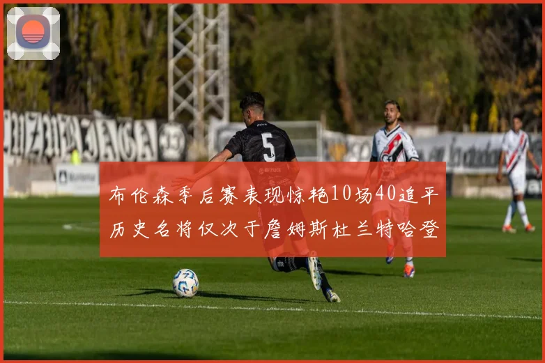 布伦森季后赛表现惊艳10场40追平历史名将仅次于詹姆斯杜兰特哈登