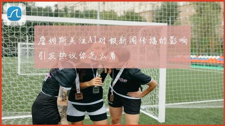 詹姆斯关注AI对假新闻传播的影响引发热议你怎么看