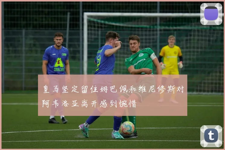 皇马坚定留住姆巴佩和维尼修斯对阿韦洛亚离开感到惋惜