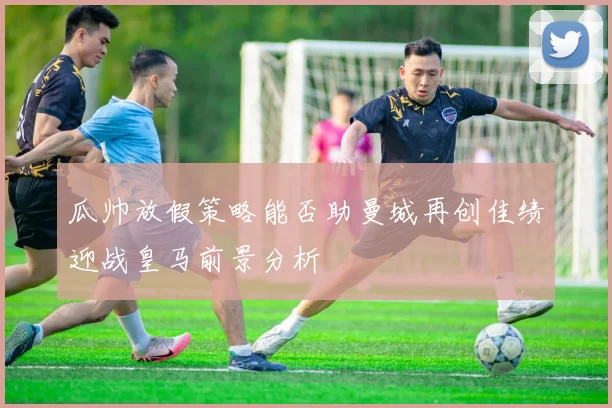 瓜帅放假策略能否助曼城再创佳绩迎战皇马前景分析
