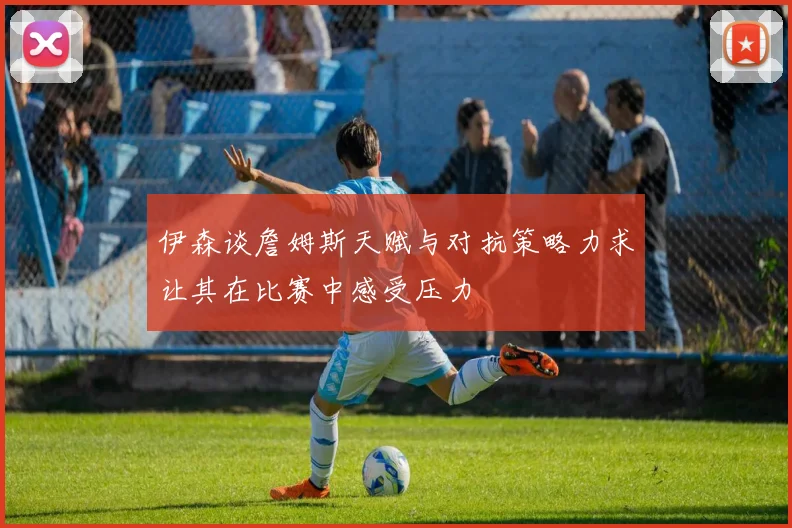 伊森谈詹姆斯天赋与对抗策略力求让其在比赛中感受压力