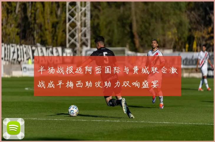 半场战报迈阿密国际与费城联合激战成平梅西助攻助力双响盛宴