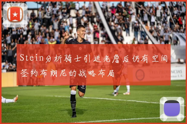 Stein分析骑士引进老詹后仍有空间签约布朗尼的战略布局