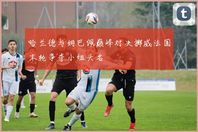 哈兰德与姆巴佩巅峰对决挪威法国末轮争夺小组头名