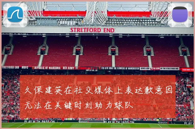 久保建英在社交媒体上表达歉意因无法在关键时刻助力球队
