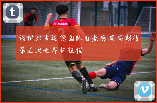 诺伊尔重返德国队自豪感满满期待第五次世界杯征程