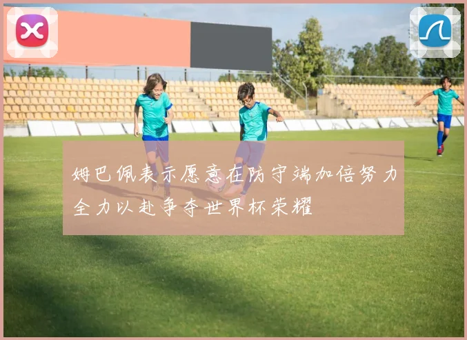 姆巴佩表示愿意在防守端加倍努力全力以赴争夺世界杯荣耀