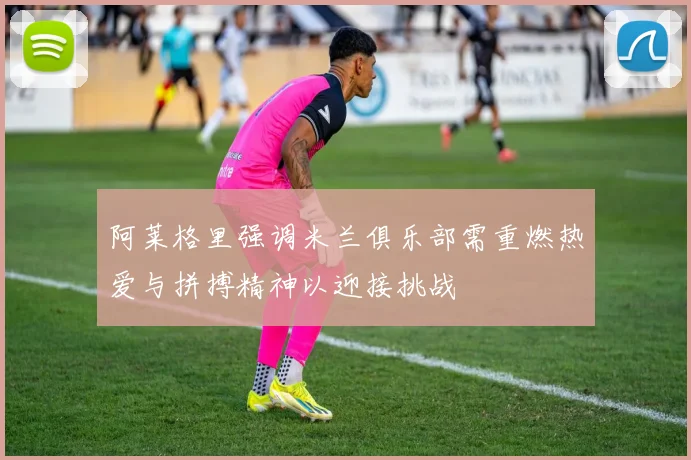 阿莱格里强调米兰俱乐部需重燃热爱与拼搏精神以迎接挑战