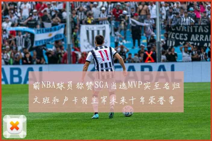 前NBA球员称赞SGA当选MVP实至名归文班和卢卡将主宰未来十年荣誉争夺