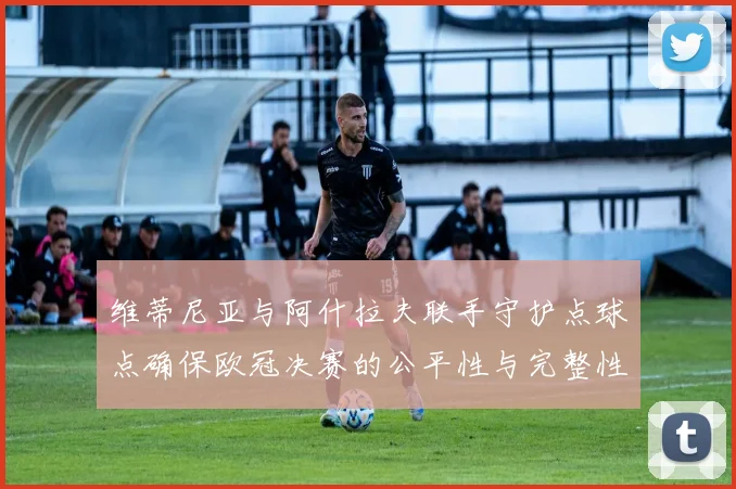 维蒂尼亚与阿什拉夫联手守护点球点确保欧冠决赛的公平性与完整性