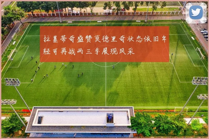 拉基蒂奇盛赞莫德里奇状态依旧年轻可再战两三季展现风采
