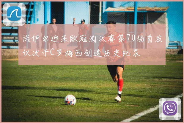 诺伊尔迎来欧冠淘汰赛第70场首发仅次于C罗梅西创造历史纪录