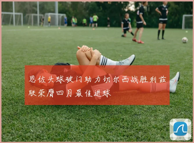 恩佐头球破门助力切尔西战胜利兹联荣膺四月最佳进球