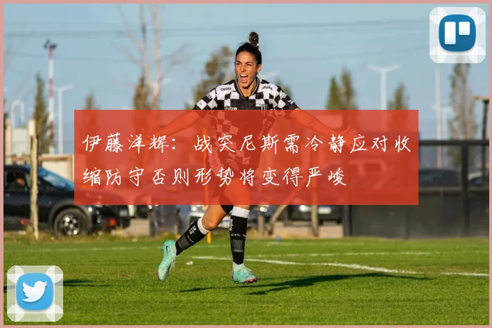 伊藤洋辉：战突尼斯需冷静应对收缩防守否则形势将变得严峻