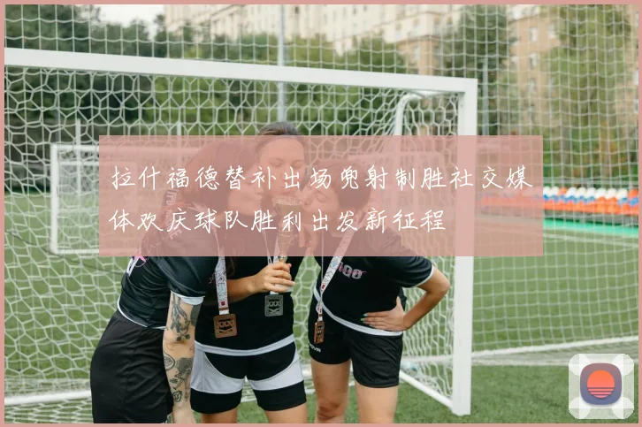 拉什福德替补出场兜射制胜社交媒体欢庆球队胜利出发新征程