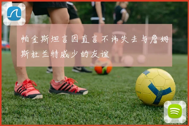 帕金斯坦言因直言不讳失去与詹姆斯杜兰特威少的友谊