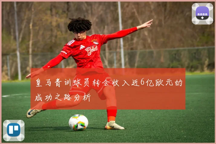 皇马青训球员转会收入近6亿欧元的成功之路分析