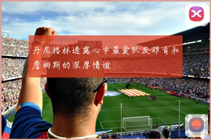 丹尼格林透露心中最爱队友邓肯和詹姆斯的深厚情谊