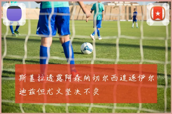 斯基拉透露阿森纳切尔西追逐伊尔迪兹但尤文坚决不卖